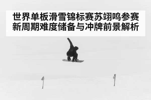 世界单板滑雪锦标赛苏翊鸣参赛新周期难度储备与冲牌前景解析