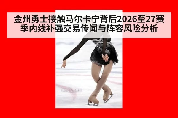 金州勇士接触马尔卡宁背后2026至27赛季内线补强交易传闻与阵容风险分析