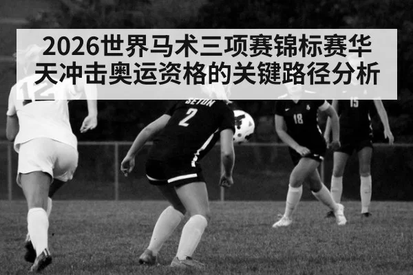 2026世界马术三项赛锦标赛华天冲击奥运资格的关键路径分析